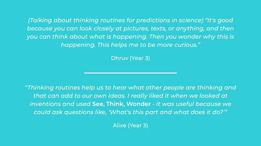 Student Voice on how thinking routines support learning, Dhruv (Year 3): "Talking about thinking routine See Think Wonder for predictions in science) "It's good because you can look closely at pictures, texts or anything, and then you can think about what is happening. Then you wonder why this is happening. This helps me to be more curious."